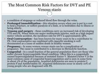 The Most Common Risk Factors for DVT and PE
Venous stasis
 a condition of stoppage or reduced blood flow through the veins.
 Prolonged immobilization - this situation occurs when one is put in a cast
to heal a fracture, or suffers paralysis of a limb, or is bedridden due to illness or
being elderly.
 Trauma and surgery - these conditions carry an increased risk of developing
VTE and PE. When there are major multisystem injuries, such as a high impact
motor vehicle accident, the incidence rate for DVT is approximately 58%.
 Oral Contraception - has been known for many years to be a contributor to
PE. Oral contraceptive use combined with cigarette smoking is well
documented as a cause of sudden death in healthy women.
 Pregnancy - In some women venous stasis can be a complication of
pregnancy. The cause is contributed to a decrease in fibrinolytic function.
 Congenital - In a small fraction of the general population there are those who
suffer chronic hypercoagulable blood condition. Often this is a congenitally
caused hypercoagulation because of mutated Factor V. Mutated Factor V is the
most common cause of congenital hypercoagulation and is seen in some form
in about 5% of the population. Acquired deficiencies are seen in protein C,
protein S and Antithrombin III. Acquired deficiencies occur in nearly 10% of
young people who are diagnosed with PE.
 
