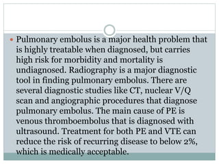 Pulmonary embolus is a major health problem that
is highly treatable when diagnosed, but carries
high risk for morbidity and mortality is
undiagnosed. Radiography is a major diagnostic
tool in finding pulmonary embolus. There are
several diagnostic studies like CT, nuclear V/Q
scan and angiographic procedures that diagnose
pulmonary embolus. The main cause of PE is
venous thromboembolus that is diagnosed with
ultrasound. Treatment for both PE and VTE can
reduce the risk of recurring disease to below 2%,
which is medically acceptable.
 