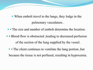  When emboli travel to the lungs, they lodge in the
pulmonary vasculature .
 • The size and number of emboli determine the location.
 • Blood flow is obstructed ,leading to decreased perfusion
of the section of the lung supplied by the vessel.
 • The client continues to ventilate the lung portion ,but
because the tissue is not perfused, resulting in hypoxemia.
 