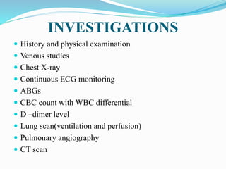 INVESTIGATIONS
 History and physical examination
 Venous studies
 Chest X-ray
 Continuous ECG monitoring
 ABGs
 CBC count with WBC differential
 D –dimer level
 Lung scan(ventilation and perfusion)
 Pulmonary angiography
 CT scan
 
