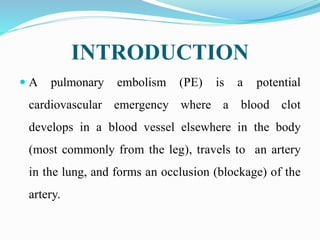 INTRODUCTION
 A pulmonary embolism (PE) is a potential
cardiovascular emergency where a blood clot
develops in a blood vessel elsewhere in the body
(most commonly from the leg), travels to an artery
in the lung, and forms an occlusion (blockage) of the
artery.
 