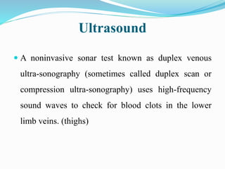 Ultrasound
 A noninvasive sonar test known as duplex venous
ultra-sonography (sometimes called duplex scan or
compression ultra-sonography) uses high-frequency
sound waves to check for blood clots in the lower
limb veins. (thighs)
 