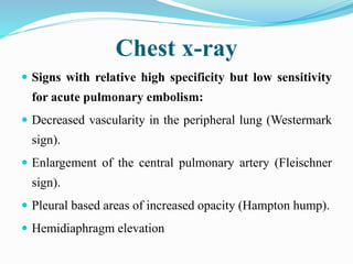 Chest x-ray
 Signs with relative high specificity but low sensitivity
for acute pulmonary embolism:
 Decreased vascularity in the peripheral lung (Westermark
sign).
 Enlargement of the central pulmonary artery (Fleischner
sign).
 Pleural based areas of increased opacity (Hampton hump).
 Hemidiaphragm elevation
 