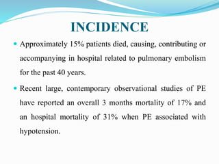 INCIDENCE
 Approximately 15% patients died, causing, contributing or
accompanying in hospital related to pulmonary embolism
for the past 40 years.
 Recent large, contemporary observational studies of PE
have reported an overall 3 months mortality of 17% and
an hospital mortality of 31% when PE associated with
hypotension.
 