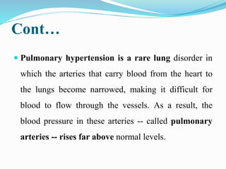 Cont…
 Pulmonary hypertension is a rare lung disorder in
which the arteries that carry blood from the heart to
the lungs become narrowed, making it difficult for
blood to flow through the vessels. As a result, the
blood pressure in these arteries -- called pulmonary
arteries -- rises far above normal levels.
 