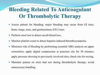Bleeding Related To Anticoagulant
Or Thrombolytic Therapy
 Assess patient for bleeding; major bleeding may occur from GI tract,
brain, lungs, nose, and genitourinary (GU) tract.
 Perform stool test to detect occult blood loss.
 Monitor platelet count to detect heparin-induced thrombocytopenia.
 Minimize risk of bleeding by performing essential ABG analysis on upper
extremities; apply digital compression at puncture site for 30 minutes;
apply pressure dressing to previously involved sites; check site for oozing.
 Maintain patient on strict bed rest during thrombolytic therapy; avoid
unnecessary handling.
 