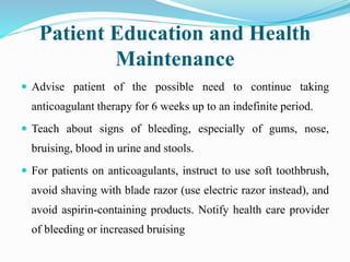 Patient Education and Health
Maintenance
 Advise patient of the possible need to continue taking
anticoagulant therapy for 6 weeks up to an indefinite period.
 Teach about signs of bleeding, especially of gums, nose,
bruising, blood in urine and stools.
 For patients on anticoagulants, instruct to use soft toothbrush,
avoid shaving with blade razor (use electric razor instead), and
avoid aspirin-containing products. Notify health care provider
of bleeding or increased bruising
 