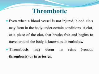 Thrombotic
 Even when a blood vessel is not injured, blood clots
may form in the body under certain conditions. A clot,
or a piece of the clot, that breaks free and begins to
travel around the body is known as an embolus.
 Thrombosis may occur in veins (venous
thrombosis) or in arteries.
 