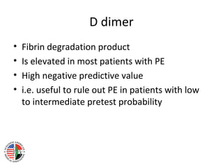 D dimer
•   Fibrin degradation product
•   Is elevated in most patients with PE
•   High negative predictive value
•   i.e. useful to rule out PE in patients with low
    to intermediate pretest probability
 