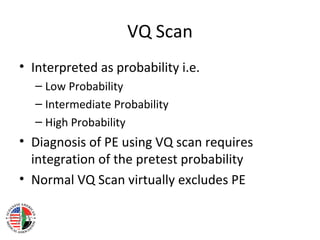 VQ Scan
• Interpreted as probability i.e.
  – Low Probability
  – Intermediate Probability
  – High Probability
• Diagnosis of PE using VQ scan requires
  integration of the pretest probability
• Normal VQ Scan virtually excludes PE
 