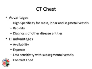 CT Chest
• Advantages
  – High Specificity for main, lobar and segmetal vessels
  – Rapidity
  – Diagnosis of other disease entities
• Disadvantages
  – Availability
  – Expense
  – Less sensitivity with subsegmental vessels
  – Contrast Load
 