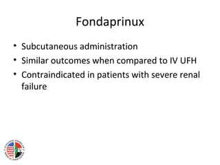 Fondaprinux
• Subcutaneous administration
• Similar outcomes when compared to IV UFH
• Contraindicated in patients with severe renal
  failure
 