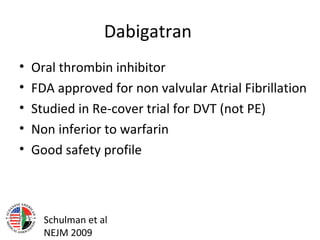 Dabigatran
•   Oral thrombin inhibitor
•   FDA approved for non valvular Atrial Fibrillation
•   Studied in Re-cover trial for DVT (not PE)
•   Non inferior to warfarin
•   Good safety profile



      Schulman et al
      NEJM 2009
 