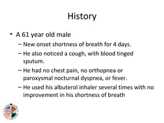 History
• A 61 year old male
      – New onset shortness of breath for 4 days.
      – He also noticed a cough, with blood tinged
        sputum.
      – He had no chest pain, no orthopnea or
        paroxysmal nocturnal dyspnea, or fever.
      – He used his albuterol inhaler several times with no
        improvement in his shortness of breath
• .
 