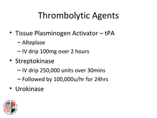 Thrombolytic Agents
• Tissue Plasminogen Activator – tPA
  – Alteplase
  – IV drip 100mg over 2 hours
• Streptokinase
  – IV drip 250,000 units over 30mins
  – Followed by 100,000u/hr for 24hrs
• Urokinase
 