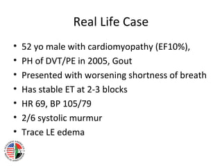 Real Life Case
•   52 yo male with cardiomyopathy (EF10%),
•   PH of DVT/PE in 2005, Gout
•   Presented with worsening shortness of breath
•   Has stable ET at 2-3 blocks
•   HR 69, BP 105/79
•   2/6 systolic murmur
•   Trace LE edema
 