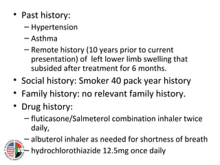 • Past history:
  – Hypertension
  – Asthma
  – Remote history (10 years prior to current
    presentation) of left lower limb swelling that
    subsided after treatment for 6 months.
• Social history: Smoker 40 pack year history
• Family history: no relevant family history.
• Drug history:
  – fluticasone/Salmeterol combination inhaler twice
    daily,
  – albuterol inhaler as needed for shortness of breath
  – hydrochlorothiazide 12.5mg once daily
 