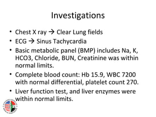 Investigations
• Chest X ray  Clear Lung fields
• ECG  Sinus Tachycardia
• Basic metabolic panel (BMP) includes Na, K,
  HCO3, Chloride, BUN, Creatinine was within
  normal limits.
• Complete blood count: Hb 15.9, WBC 7200
  with normal differential, platelet count 270.
• Liver function test, and liver enzymes were
  within normal limits.
 