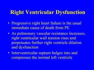Right Ventricular Dysfunction Progressive right heart failure is the usual immediate cause of death from PE As pulmonary vascular resistance increases, right ventricular wall tension rises and perpetuates further right ventricle dilation and dysfunction Interventricular septum bulges into and compresses the normal left ventricle 