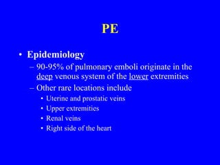 PE Epidemiology 90-95% of pulmonary emboli originate in the  deep  venous system of the  lower  extremities Other rare locations include Uterine and prostatic veins Upper extremities Renal veins Right side of the heart 