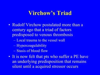 Virchow’s Triad Rudolf Virchow postulated more than a century ago that a triad of factors predisposed to venous thrombosis Local trauma to the vessel wall Hypercoagulability Stasis of blood flow It is now felt that pts who suffer a PE have an underlying predisposition that remains silent until a acquired stressor occurs 