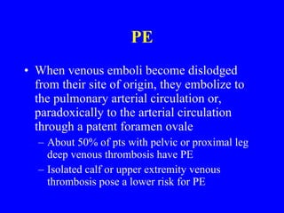 PE When venous emboli become dislodged from their site of origin, they embolize to the pulmonary arterial circulation or, paradoxically to the arterial circulation through a patent foramen ovale About 50% of pts with pelvic or proximal leg deep venous thrombosis have PE Isolated calf or upper extremity venous thrombosis pose a lower risk for PE 