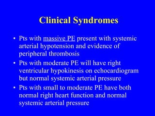 Clinical Syndromes Pts with  massive PE  present with systemic arterial hypotension and evidence of peripheral thrombosis Pts with moderate PE will have right ventricular hypokinesis on echocardiogram but normal systemic arterial pressure Pts with small to moderate PE have both normal right heart function and normal systemic arterial pressure 