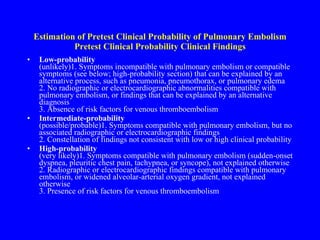 Estimation of Pretest Clinical Probability of Pulmonary Embolism Pretest Clinical Probability Clinical Findings Low-probability (unlikely)1. Symptoms incompatible with pulmonary embolism or compatible symptoms (see below; high-probability section) that can be explained by an alternative process, such as pneumonia, pneumothorax, or pulmonary edema 2. No radiographic or electrocardiographic abnormalities compatible with pulmonary embolism, or findings that can be explained by an alternative diagnosis 3. Absence of risk factors for venous thromboembolism Intermediate-probability (possible/probable)1. Symptoms compatible with pulmonary embolism, but no associated radiographic or electrocardiographic findings 2. Constellation of findings not consistent with low or high clinical probability High-probability (very likely)1. Symptoms compatible with pulmonary embolism (sudden-onset dyspnea, pleuritic chest pain, tachypnea, or syncope), not explained otherwise  2. Radiographic or electrocardiographic findings compatible with pulmonary embolism, or widened alveolar-arterial oxygen gradient, not explained otherwise 3. Presence of risk factors for venous thromboembolism 