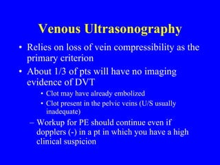 Venous Ultrasonography Relies on loss of vein compressibility as the primary criterion About 1/3 of pts will have no imaging evidence of DVT Clot may have already embolized Clot present in the pelvic veins (U/S usually inadequate) Workup for PE should continue even if dopplers (-) in a pt in which you have a high clinical suspicion 