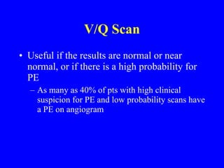 V/Q Scan Useful if the results are normal or near normal, or if there is a high probability for PE As many as 40% of pts with high clinical suspicion for PE and low probability scans have a PE on angiogram 