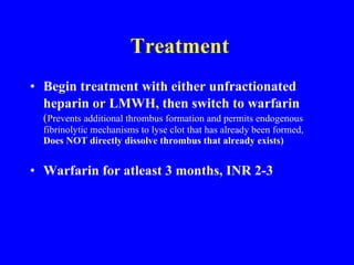 Treatment Begin treatment with either unfractionated heparin or LMWH, then switch to warfarin   ( Prevents additional thrombus formation and permits endogenous fibrinolytic mechanisms to lyse clot that has already been formed,  Does NOT directly dissolve thrombus that already exists) Warfarin for atleast 3 months, INR 2-3 