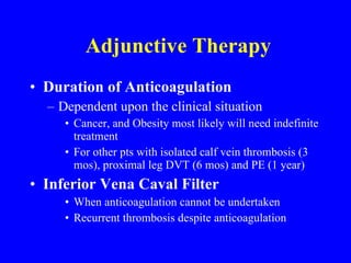 Adjunctive Therapy Duration of Anticoagulation Dependent upon the clinical situation Cancer, and Obesity most likely will need indefinite treatment For other pts with isolated calf vein thrombosis (3 mos), proximal leg DVT (6 mos) and PE (1 year) Inferior Vena Caval Filter When anticoagulation cannot be undertaken Recurrent thrombosis despite anticoagulation 