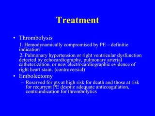 Treatment   Thrombolysis 1. Hemodynamically compromised by PE – definitie indication 2. Pulmonary hypertension or right ventricular dysfunction detected by echocardiography, pulmonary arterial catheterization, or new electrocardiographic evidence of right heart stain .  (controversial) Embolectomy Reserved for pts at high risk for death and those at risk for recurrent PE despite adequate anticoagulation, contraindication for thrombolytics 