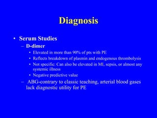 Diagnosis Serum Studies D-dimer Elevated in more than 90% of pts with PE Reflects breakdown of plasmin and endogenous thrombolysis Not specific: Can also be elevated in MI, sepsis, or almost any systemic illness Negative predictive value ABG-contrary to classic teaching, arterial blood gases lack diagnostic utility for PE 