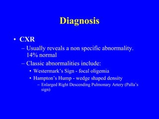 Diagnosis CXR Usually reveals a non specific abnormality.  14% normal Classic abnormalities include: Westermark’s Sign - focal oligemia Hampton’s Hump - wedge shaped density Enlarged Right Descending Pulmonary Artery (Palla’s sign) 