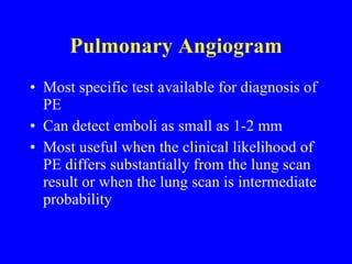 Pulmonary Angiogram Most specific test available for diagnosis of PE  Can detect emboli as small as 1-2 mm Most useful when the clinical likelihood of PE differs substantially from the lung scan result or when the lung scan is intermediate probability 