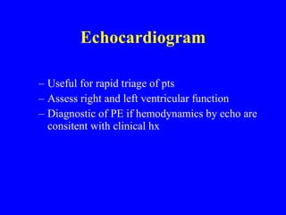 Echocardiogram Useful for rapid triage of pts Assess right and left ventricular function Diagnostic of PE if hemodynamics by echo are consitent with clinical hx 