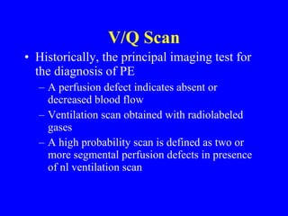 V/Q Scan Historically, the principal imaging test for the diagnosis of PE A perfusion defect indicates absent or decreased blood flow Ventilation scan obtained with radiolabeled gases A high probability scan is defined as two or more segmental perfusion defects in presence of nl ventilation scan 
