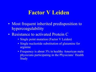 Factor V Leiden Most frequent inherited predisposition to hypercoagulability Resistance to activated Protein C Single point mutation (Factor V Leiden) Single nucleotide substitution of glutamine for arginine Frequency is about 3% in healthy American male physicians participating in the Physicians’ Health Study 