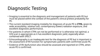 Diagnostic Testing
• Imaging is essential to the diagnosis and management of patients with PE but
must be placed within the context of the patient’s clinical pretest probability for
PE.
• The current standard imaging modality for diagnosis of acute PE is CTPA, given its
wide accessibility, relative cost, contemporary (lower) radiation exposure, and
excellent diagnostic performance.
• For patients in whom CTPA can not be performed or is otherwise not optimal, a
V/Q scan is appropriate as it has excellent diagnostic yield, especially when
combined with SPECT.
• Echocardiography is an inadequate test for the diagnosis of PE but is important in
the assessment of RV function for symptomatic patients with confirmed acute PE.
• Evidence of RV dysfunction also should be assessed and reported on CTPA, when
acute PE is confirmed.
 