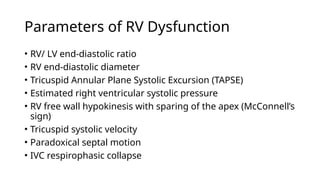 Parameters of RV Dysfunction
• RV/ LV end-diastolic ratio
• RV end-diastolic diameter
• Tricuspid Annular Plane Systolic Excursion (TAPSE)
• Estimated right ventricular systolic pressure
• RV free wall hypokinesis with sparing of the apex (McConnell’s
sign)
• Tricuspid systolic velocity
• Paradoxical septal motion
• IVC respirophasic collapse
 