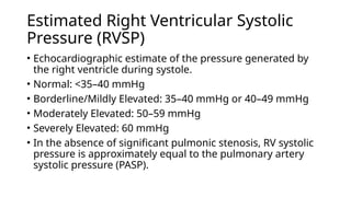 Estimated Right Ventricular Systolic
Pressure (RVSP)
• Echocardiographic estimate of the pressure generated by
the right ventricle during systole.
• Normal: <35–40 mmHg
• Borderline/Mildly Elevated: 35–40 mmHg or 40–49 mmHg
• Moderately Elevated: 50–59 mmHg
• Severely Elevated: 60 mmHg
• In the absence of significant pulmonic stenosis, RV systolic
pressure is approximately equal to the pulmonary artery
systolic pressure (PASP).
 