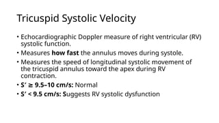 Tricuspid Systolic Velocity
• Echocardiographic Doppler measure of right ventricular (RV)
systolic function.
• Measures how fast the annulus moves during systole.
• Measures the speed of longitudinal systolic movement of
the tricuspid annulus toward the apex during RV
contraction.
• S′ 9.5–10 cm/s:
≥ Normal
• S′ < 9.5 cm/s: Suggests RV systolic dysfunction
 