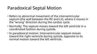 Paradoxical Septal Motion
• Refers to abnormal movement of the interventricular
septum (the wall between the RV and LV), where it moves in
the “wrong” direction during the cardiac cycle.
• Normally: The septum moves toward the left ventricle in a
coordinated fashion during systole.
• In paradoxical motion: Interventricular septum moves
toward the right ventricle during systole, opposite to its
normal motion toward the left ventricle.
 