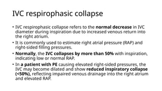 IVC respirophasic collapse
• IVC respirophasic collapse refers to the normal decrease in IVC
diameter during inspiration due to increased venous return into
the right atrium.
• It is commonly used to estimate right atrial pressure (RAP) and
right-sided filling pressures.
• Normally, the IVC collapses by more than 50% with inspiration,
indicating low or normal RAP.
• In a patient with PE causing elevated right-sided pressures, the
IVC may become dilated and show reduced inspiratory collapse
(<50%), reflecting impaired venous drainage into the right atrium
and elevated RAP.
 