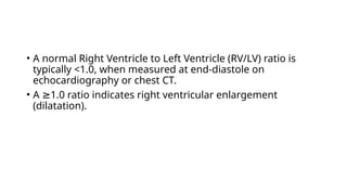• A normal Right Ventricle to Left Ventricle (RV/LV) ratio is
typically <1.0, when measured at end-diastole on
echocardiography or chest CT.
• A 1.0 ratio indicates right ventricular enlargement
≥
(dilatation).
 