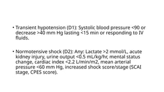 • Transient hypotension (D1): Systolic blood pressure <90 or
decrease >40 mm Hg lasting <15 min or responding to IV
fluids.
• Normotensive shock (D2): Any: Lactate >2 mmol/L, acute
kidney injury, urine output <0.5 mL/kg/hr, mental status
change, cardiac index <2.2 L/min/m2, mean arterial
pressure <60 mm Hg, increased shock score/stage (SCAI
stage, CPES score).
 