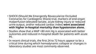 • SHOCK (Should We Emergently Revascularize Occluded
Coronaries for Cardiogenic Shock) trial, markers of end-organ
malperfusion (elevated lactate, acute kidney injury or reduced
urine output, and/or reduced cardiac index) were associated
with higher in-hospital mortality than hypotension alone.
• Studies show that a MAP >80 mm Hg is associated with better
outcomes and reduced in-hospital death for patients with acute
PE.
• In recent clinical trials, the first 24 to 72 hours appear to be a
critical time during which hemodynamic collapse or changes in
laboratory studies are most commonly observed.
 