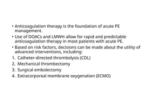 • Anticoagulation therapy is the foundation of acute PE
management.
• Use of DOACs and LMWH allow for rapid and predictable
anticoagulation therapy in most patients with acute PE.
• Based on risk factors, decisions can be made about the utility of
advanced interventions, including:
1. Catheter-directed thrombolysis (CDL)
2. Mechanical thrombectomy
3. Surgical embolectomy
4. Extracorporeal membrane oxygenation (ECMO)
 