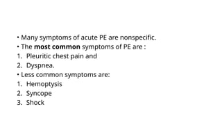 • Many symptoms of acute PE are nonspecific.
• The most common symptoms of PE are :
1. Pleuritic chest pain and
2. Dyspnea.
• Less common symptoms are:
1. Hemoptysis
2. Syncope
3. Shock
 